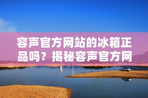 容声官方网站的冰箱正品吗？揭秘容声官方网站冰箱产品的真实性
