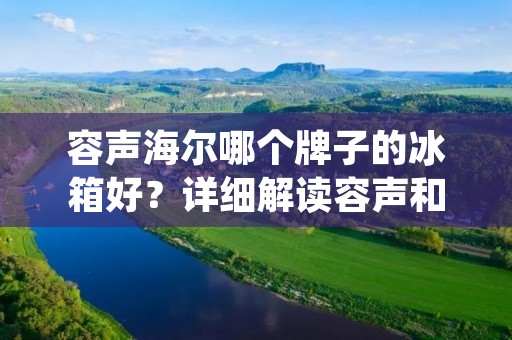 容声海尔哪个牌子的冰箱好?详细解读容声和海尔冰箱的优劣势 容声海尔哪个牌子的冰箱好?详细解读容声和海尔冰箱的优劣势