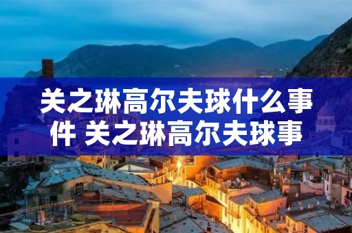 关之琳高尔夫球什么事件 关之琳高尔夫球事件是什么情况 关之琳高尔夫球什么事件 关之琳高尔夫球事件是什么情况
