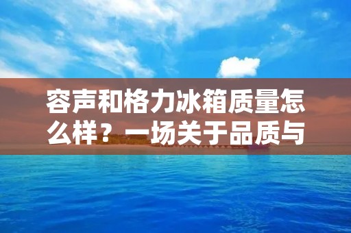 容声和格力冰箱质量怎么样?一场关于品质与性能的对决 容声和格力冰箱质量怎么样?一场关于品质与性能的对决