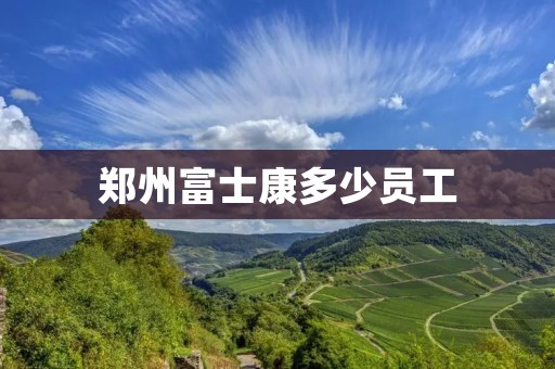 郑州富士康多少员工 郑州富士康多少员工