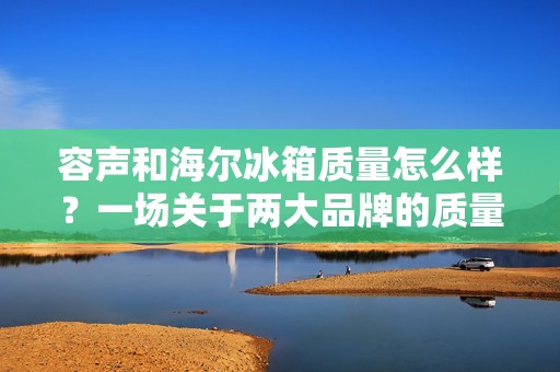 容声和海尔冰箱质量怎么样?一场关于两大品牌的质量对决 容声和海尔冰箱质量怎么样?一场关于两大品牌的质量对决