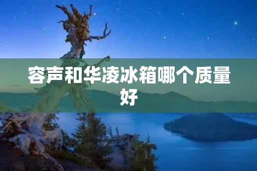 容声和华凌冰箱哪个质量好 容声和华凌冰箱哪个质量好