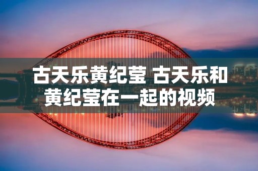 古天乐黄纪莹 古天乐和黄纪莹在一起的视频