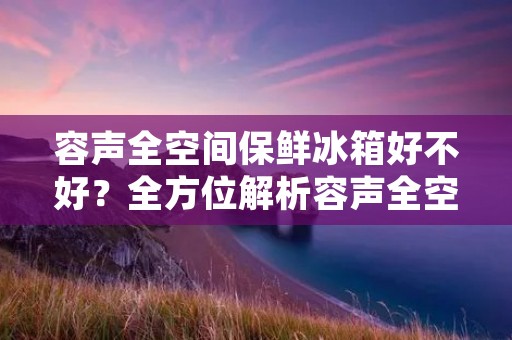 容声全空间保鲜冰箱好不好?全方位解析容声全空间保鲜冰箱的性能与优势 容声全空间保鲜冰箱好不好?全方位解析容声全空间保鲜冰箱的性能与优势