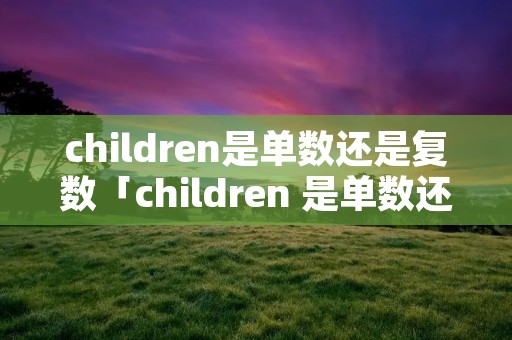 children是单数还是复数「children 是单数还是复数」