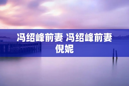 冯绍峰前妻 冯绍峰前妻倪妮 冯绍峰前妻 冯绍峰前妻倪妮
