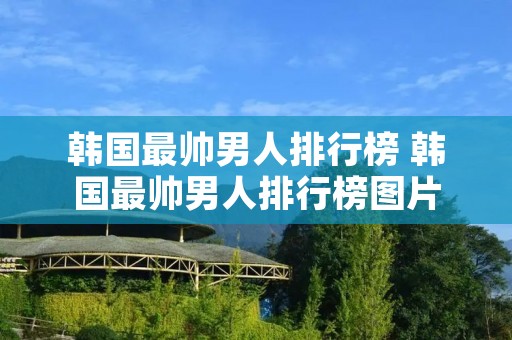 韩国最帅男人排行榜 韩国最帅男人排行榜图片 韩国最帅男人排行榜 韩国最帅男人排行榜图片