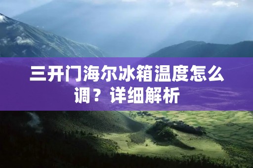三开门海尔冰箱温度怎么调?详细解析 三开门海尔冰箱温度怎么调?详细解析