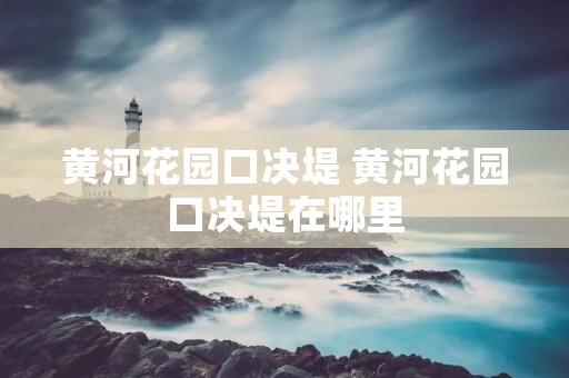 黄河花园口决堤 黄河花园口决堤在哪里