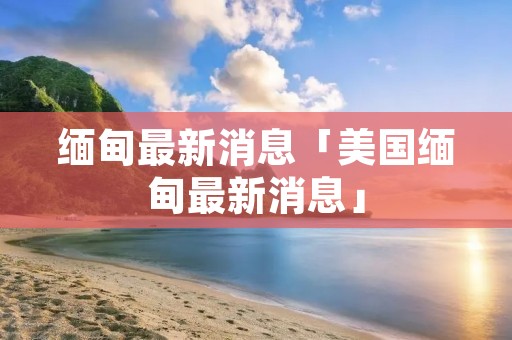 缅甸最新消息「美国缅甸最新消息」 缅甸最新消息「美国缅甸最新消息」
