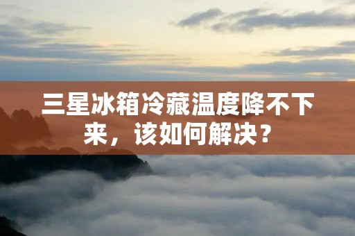 三星冰箱冷藏温度降不下来，该如何解决？