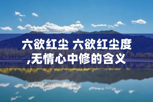 六欲红尘 六欲红尘度,无情心中修的含义 六欲红尘 六欲红尘度,无情心中修的含义