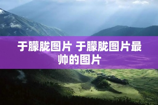 于朦胧图片 于朦胧图片最帅的图片