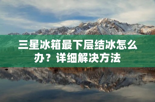 三星冰箱最下层结冰怎么办?详细解决方法 三星冰箱最下层结冰怎么办?详细解决方法