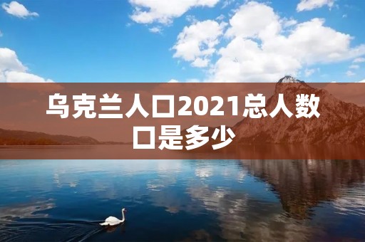 乌克兰人口2021总人数口是多少