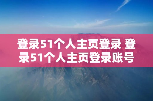 登录51个人主页登录 登录51个人主页登录账号忘了怎么办 登录51个人主页登录 登录51个人主页登录账号忘了怎么办
