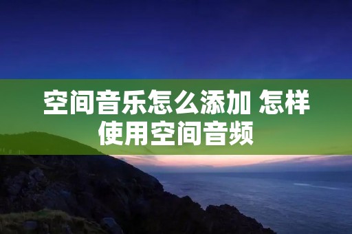 空间音乐怎么添加 怎样使用空间音频