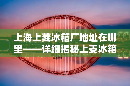 上海上菱冰箱厂地址在哪里——详细揭秘上菱冰箱制造基地