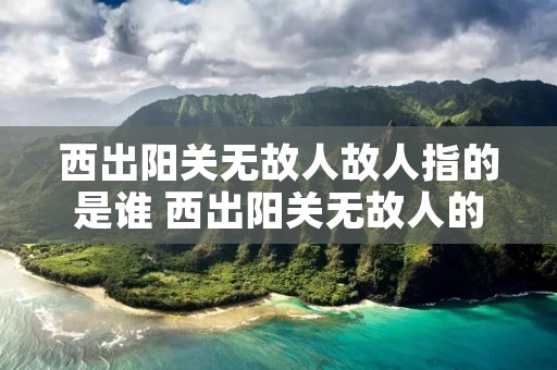 西出阳关无故人故人指的是谁 西出阳关无故人的故人什么意思