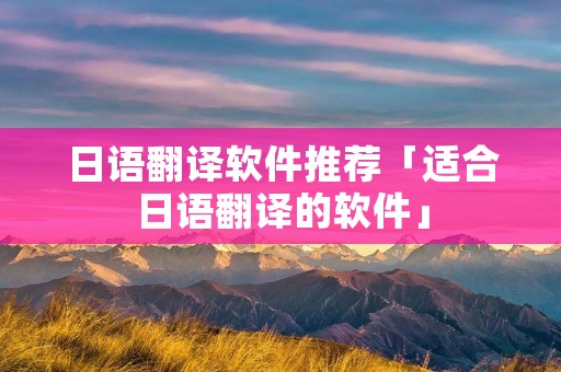 日语翻译软件推荐「适合日语翻译的软件」 日语翻译软件推荐「适合日语翻译的软件」