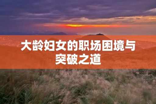 大龄妇女的职场困境与突破之道 大龄妇女的职场困境与突破之道