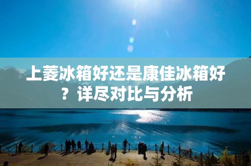 上菱冰箱好还是康佳冰箱好？详尽对比与分析