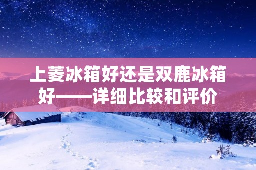 上菱冰箱好还是双鹿冰箱好——详细比较和评价 上菱冰箱好还是双鹿冰箱好——详细比较和评价