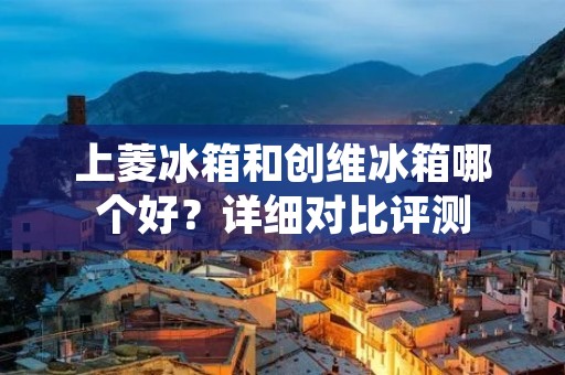上菱冰箱和创维冰箱哪个好?详细对比评测 上菱冰箱和创维冰箱哪个好?详细对比评测