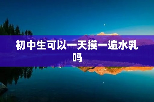 初中生可以一天摸一遍水乳吗