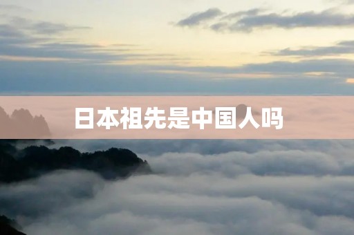 日本祖先是中国人吗 日本祖先是中国人吗
