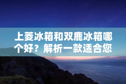 上菱冰箱和双鹿冰箱哪个好？解析一款适合您的最佳选择