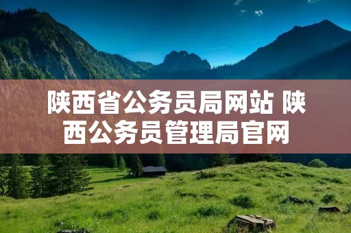 陕西省公务员局网站 陕西公务员管理局官网 陕西省公务员局网站 陕西公务员管理局官网