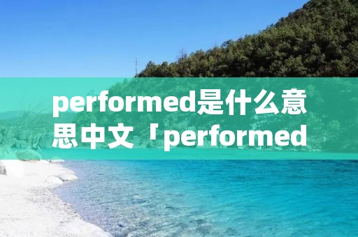 performed是什么意思中文「performed是什么意思」 performed是什么意思中文「performed是什么意思」