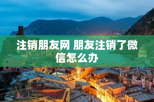注销朋友网 朋友注销了微信怎么办