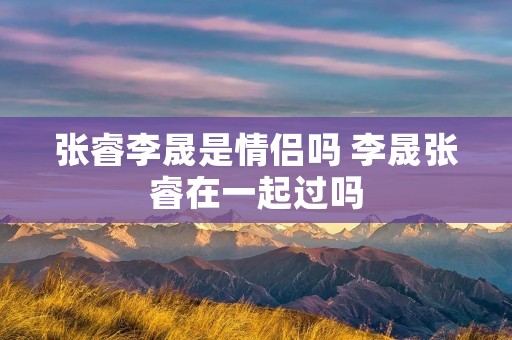 张睿李晟是情侣吗 李晟张睿在一起过吗