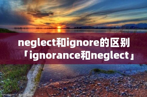 neglect和ignore的区别「ignorance和neglect」