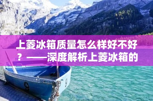 上菱冰箱质量怎么样好不好？——深度解析上菱冰箱的品质与性能