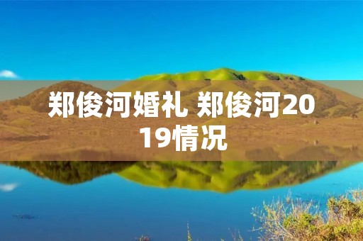 郑俊河婚礼 郑俊河2019情况