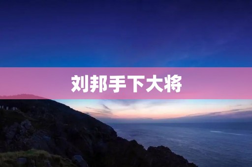 刘邦手下大将:智勇双全的谋士与勇将 刘邦手下大将:智勇双全的谋士与勇将