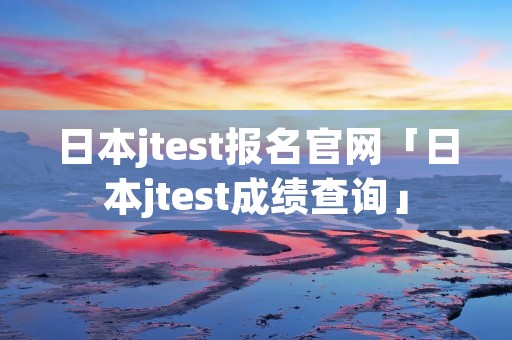 日本jtest报名官网「日本jtest成绩查询」 日本jtest报名官网「日本jtest成绩查询」