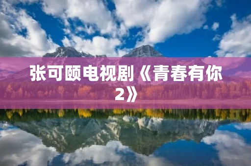 张可颐电视剧《青春有你2》:无悔青春,绽放音乐梦想 张可颐电视剧《青春有你2》:无悔青春,绽放音乐梦想