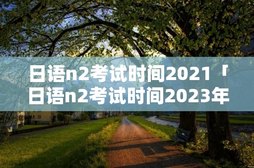 日语n2考试时间2021「日语n2考试时间2023年上半年」