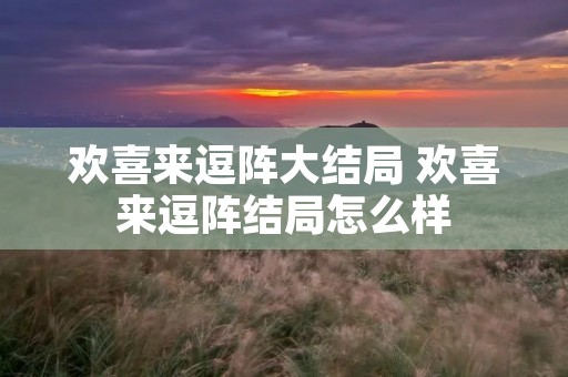 欢喜来逗阵大结局 欢喜来逗阵结局怎么样 欢喜来逗阵大结局 欢喜来逗阵结局怎么样