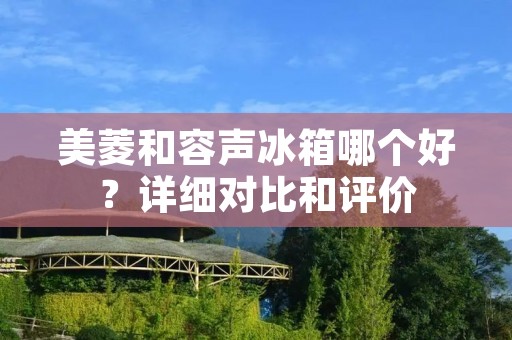 美菱和容声冰箱哪个好？详细对比和评价