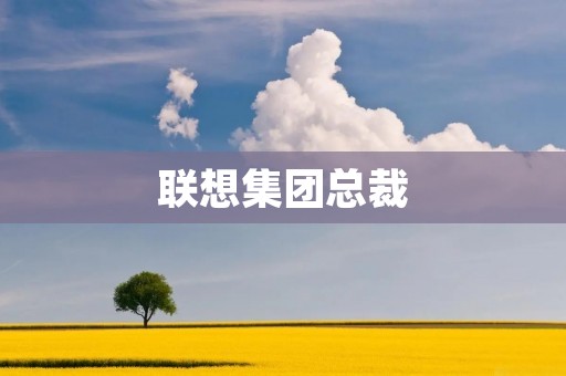 联想集团总裁：打造全球科技巨头的领军人物