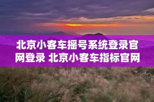 北京小客车摇号系统登录官网登录 北京小客车指标官网查询系统入口 北京小客车摇号系统登录官网登录 北京小客车指标官网查询系统入口