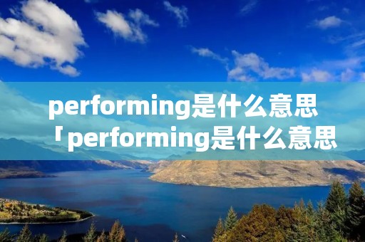 performing是什么意思「performing是什么意思中文翻译」