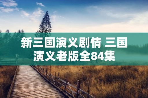 新三国演义剧情 三国演义老版全84集 新三国演义剧情 三国演义老版全84集