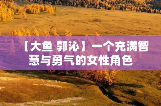 【大鱼 郭沁】一个充满智慧与勇气的女性角色 【大鱼 郭沁】一个充满智慧与勇气的女性角色